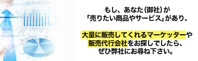 もし、あなた(御社)が「売りたい商品やサービス」があり、大量に販売してくれるマーケッターや販売代行会社をお探しでしたら、ぜひ弊社にお尋ね下さい。